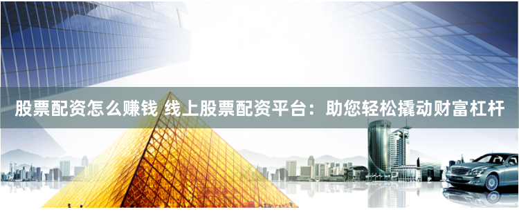 股票配资怎么赚钱 线上股票配资平台：助您轻松撬动财富杠杆