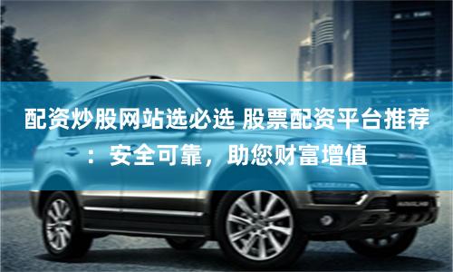 配资炒股网站选必选 股票配资平台推荐：安全可靠，助您财富增值