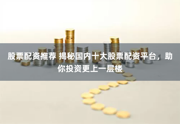 股票配资推荐 揭秘国内十大股票配资平台，助你投资更上一层楼