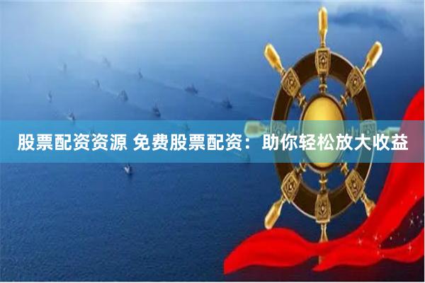 股票配资资源 免费股票配资：助你轻松放大收益