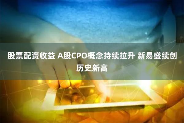 股票配资收益 A股CPO概念持续拉升 新易盛续创历史新高
