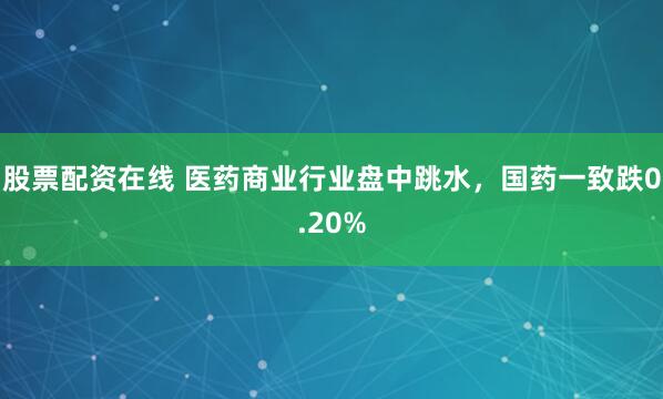 股票配资在线 医药商业行业盘中跳水，国药一致跌0.20%