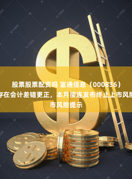 股票股票配资吗 富通信息（000836）自查存在会计差错更正，本月接连发布终止上市风险提示