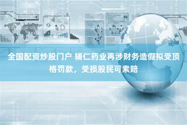 全国配资炒股门户 辅仁药业再涉财务造假拟受顶格罚款，受损股民可索赔