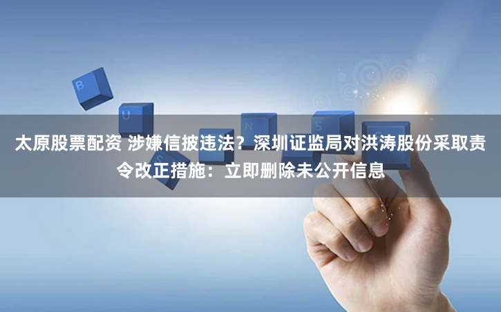 太原股票配资 涉嫌信披违法？深圳证监局对洪涛股份采取责令改正措施：立即删除未公开信息