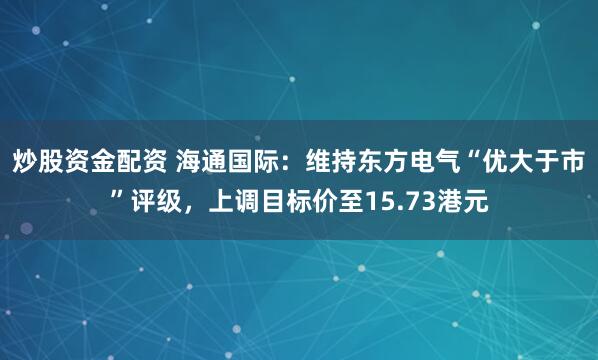 炒股资金配资 海通国际：维持东方电气“优大于市”评级，上调目标价至15.73港元