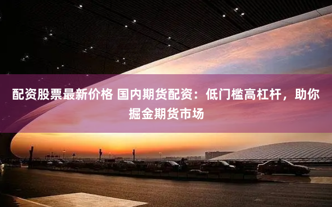 配资股票最新价格 国内期货配资：低门槛高杠杆，助你掘金期货市场