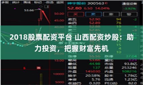 2018股票配资平台 山西配资炒股：助力投资，把握财富先机