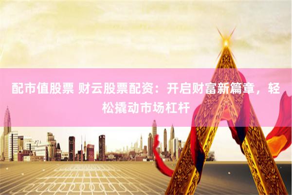 配市值股票 财云股票配资：开启财富新篇章，轻松撬动市场杠杆