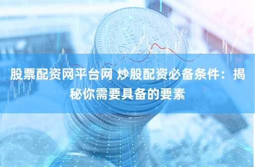 股票配资网平台网 炒股配资必备条件：揭秘你需要具备的要素
