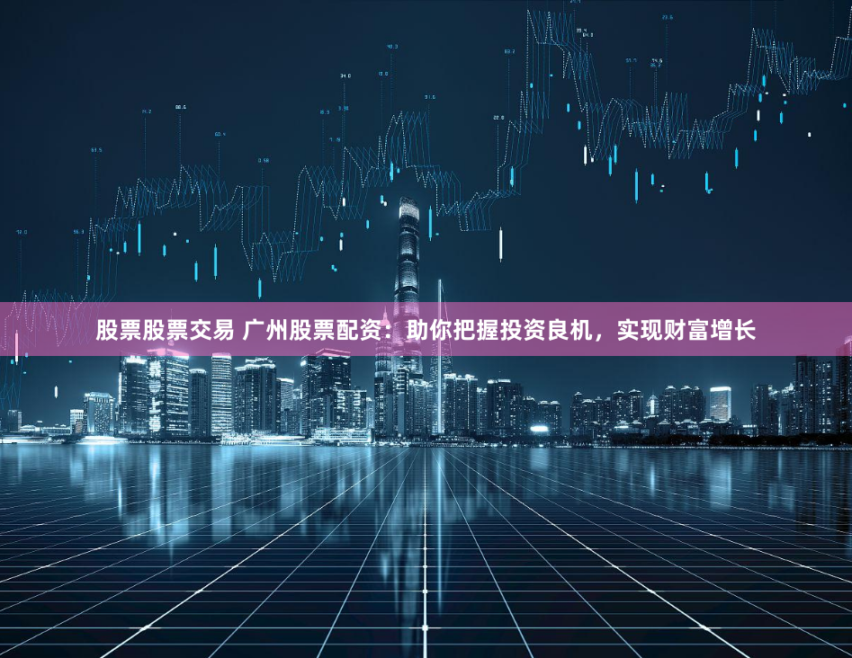 股票股票交易 广州股票配资：助你把握投资良机，实现财富增长