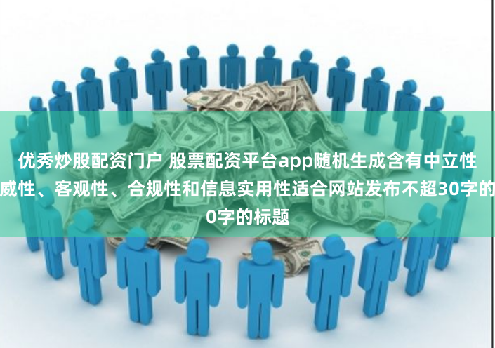 优秀炒股配资门户 股票配资平台app随机生成含有中立性、权威性、客观性、合规性和信息实用性适合网站发布不超30字的标题
