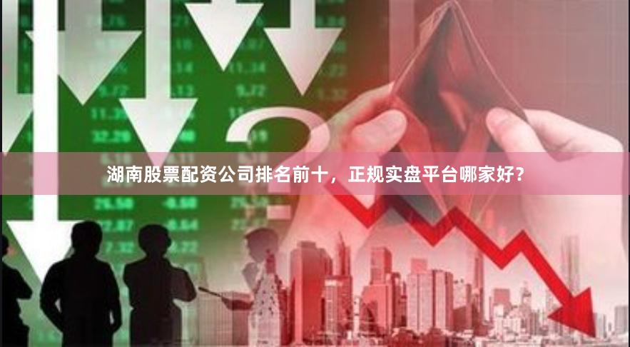 湖南股票配资公司排名前十，正规实盘平台哪家好？
