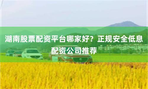 湖南股票配资平台哪家好？正规安全低息配资公司推荐